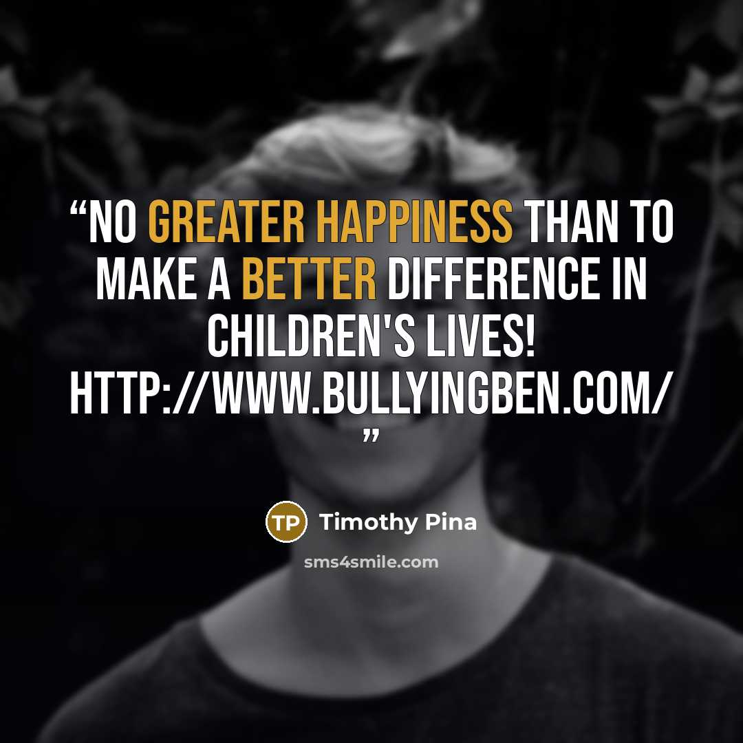 “No greater happiness than to make a better difference in children's lives! http://www.bullyingben.com/” quote by Timothy Pina