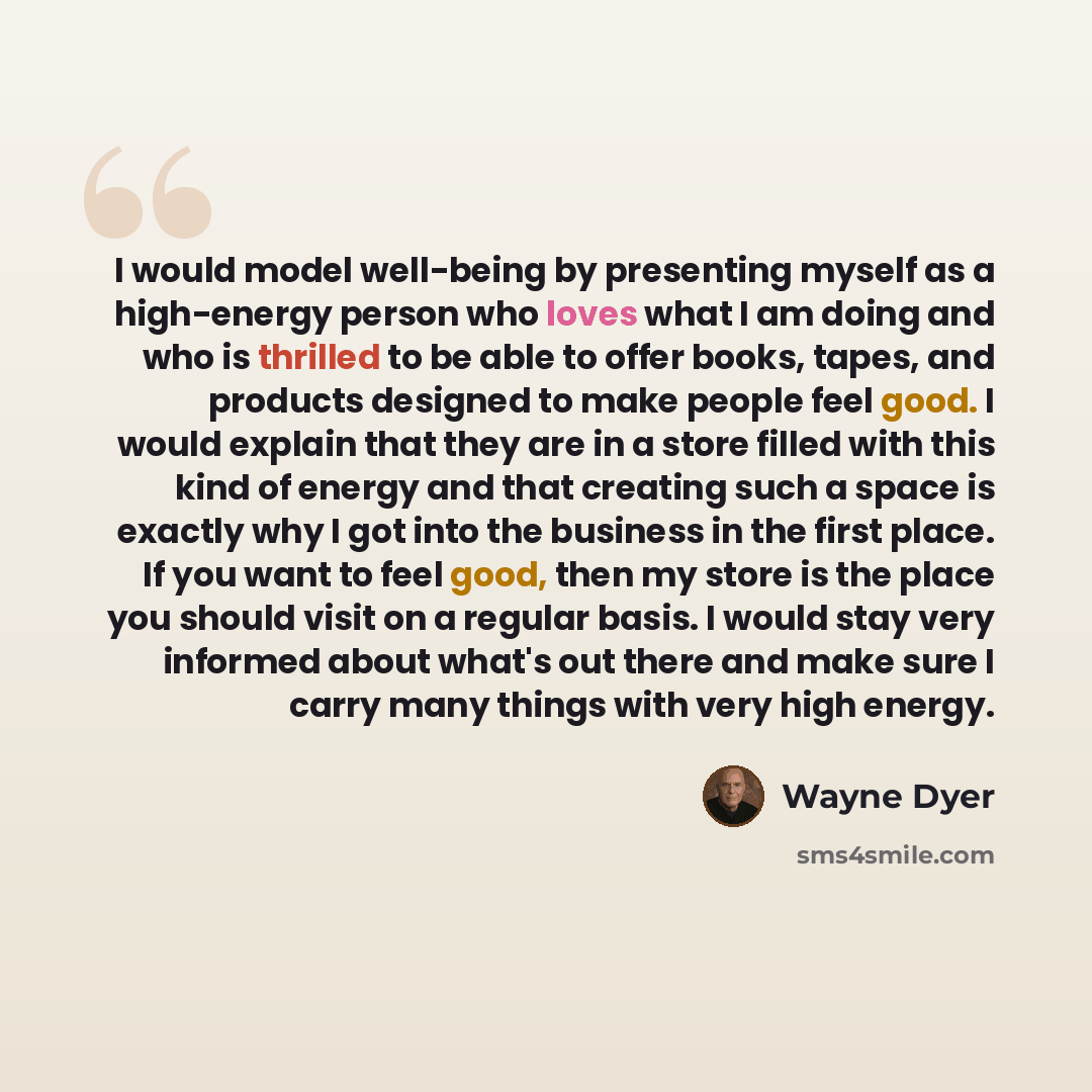 “I would model well-being by presenting myself as a high-energy person who loves what I am doing and who is thrilled to be able to offer books, tapes, and products designed to make people feel good. I would explain that they are in a store filled with this kind of energy and that creating such a…” quote by Wayne Dyer