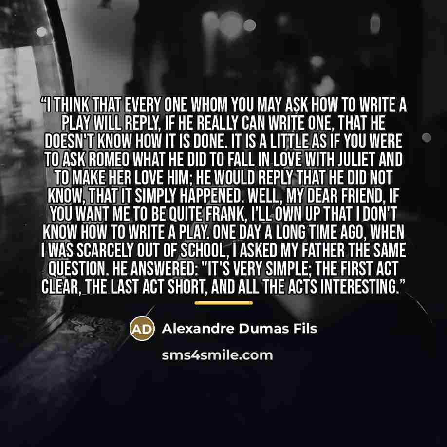 “I think that every one whom you may ask how to write a play will reply, if he really can write one, that he doesn't know how it is done. It is a little as if you were to ask Romeo what he did to fall in love with Juliet and to make her love him; he would reply that he did not know, that it simply…” quote by Alexandre Dumas Fils