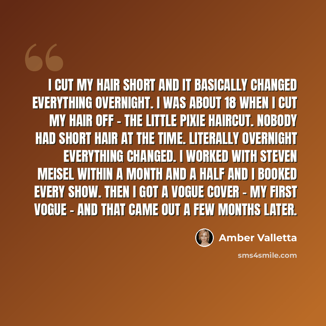 “I cut my hair short and it basically changed everything overnight. I was about 18 when I cut my hair off - the little pixie haircut. Nobody had short hair at the time. Literally overnight everything changed. I worked with Steven Meisel within a month and a half and I booked every show. Then I got…” quote by Amber Valletta