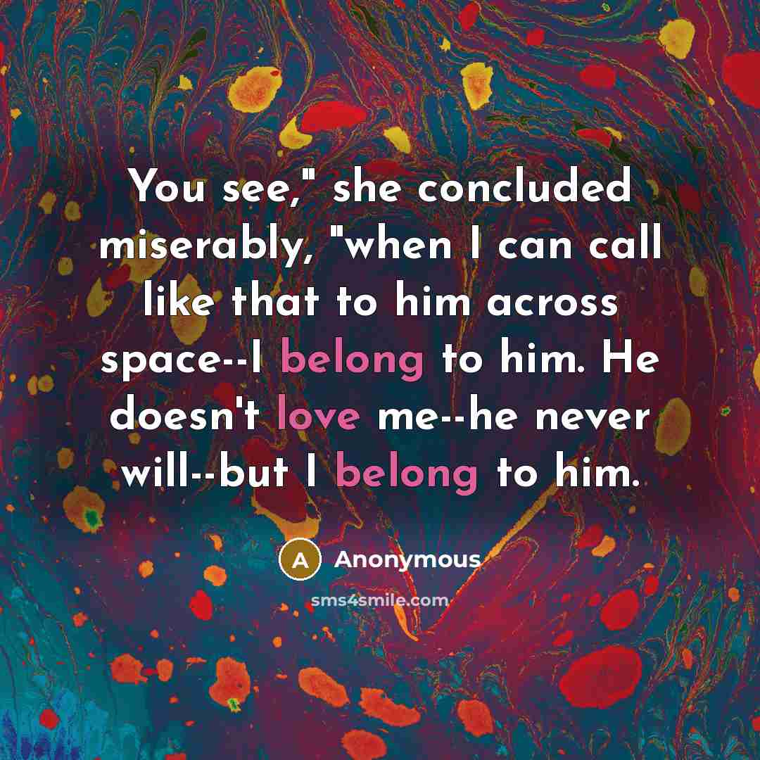 “You see," she concluded miserably, "when I can call like that to him across space--I belong to him. He doesn't love me--he never will--but I belong to him.” quote by Anonymous