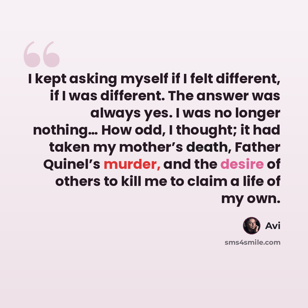 “I kept asking myself if I felt different, if I was different. The answer was always yes. I was no longer nothing… How odd, I thought; it had taken my mother’s death, Father Quinel’s murder, and the desire of others to kill me to claim a life of my own.” quote by Avi