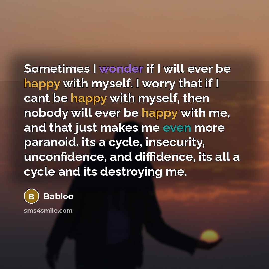 “Sometimes I wonder if I will ever be happy with myself. I worry that if I cant be happy with myself, then nobody will ever be happy with me, and that just makes me even more paranoid. its a cycle, insecurity, unconfidence, and diffidence, its all a cycle and its destroying me.” quote by Babloo