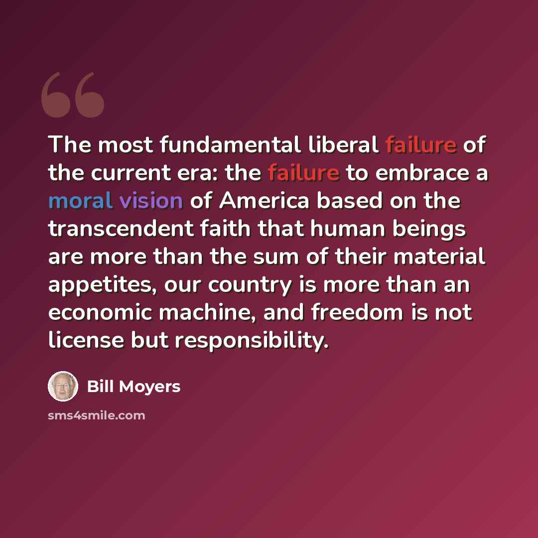 “The most fundamental liberal failure of the current era: the failure to embrace a moral vision of America based on the transcendent faith that human beings are more than the sum of their material appetites, our country is more than an economic machine, and freedom is not license but responsibility.” quote by Bill Moyers