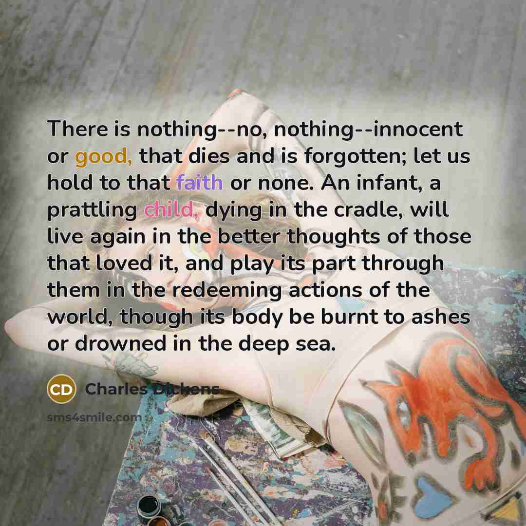 “There is nothing--no, nothing--innocent or good, that dies and is forgotten; let us hold to that faith or none. An infant, a prattling child, dying in the cradle, will live again in the better thoughts of those that loved it, and play its part through them in the redeeming actions of the world…” quote by Charles Dickens