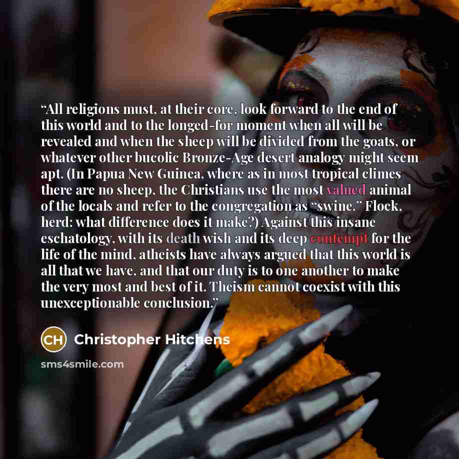 “All religions must, at their core, look forward to the end of this world and to the longed-for moment when all will be revealed and when the sheep will be divided from the goats, or whatever other bucolic Bronze-Age desert analogy might seem apt. (In Papua New Guinea, where as in most tropical…” quote by Christopher Hitchens