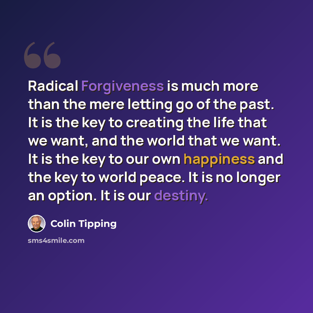 “Radical Forgiveness is much more than the mere letting go of the past. It is the key to creating the life that we want, and the world that we want. It is the key to our own happiness and the key to world peace. It is no longer an option. It is our destiny.” quote by Colin Tipping