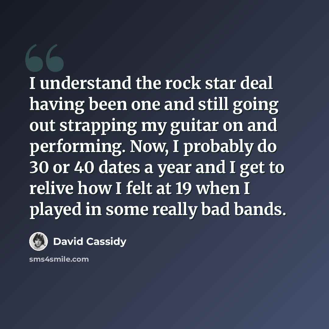 “I understand the rock star deal having been one and still going out strapping my guitar on and performing. Now, I probably do 30 or 40 dates a year and I get to relive how I felt at 19 when I played in some really bad bands.” quote by David Cassidy
