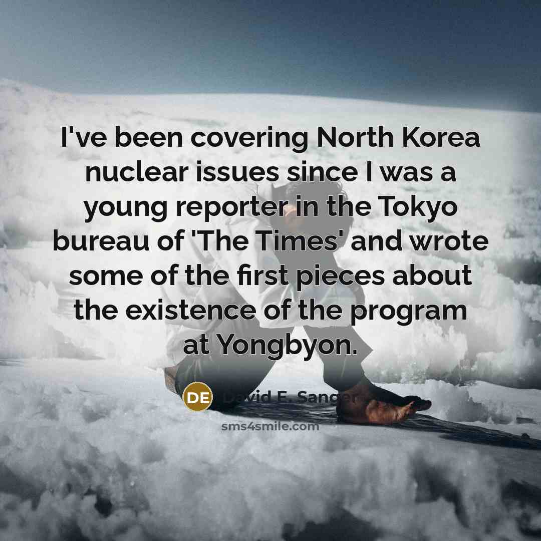 “I've been covering North Korea nuclear issues since I was a young reporter in the Tokyo bureau of 'The Times' and wrote some of the first pieces about the existence of the program at Yongbyon.” quote by David E. Sanger