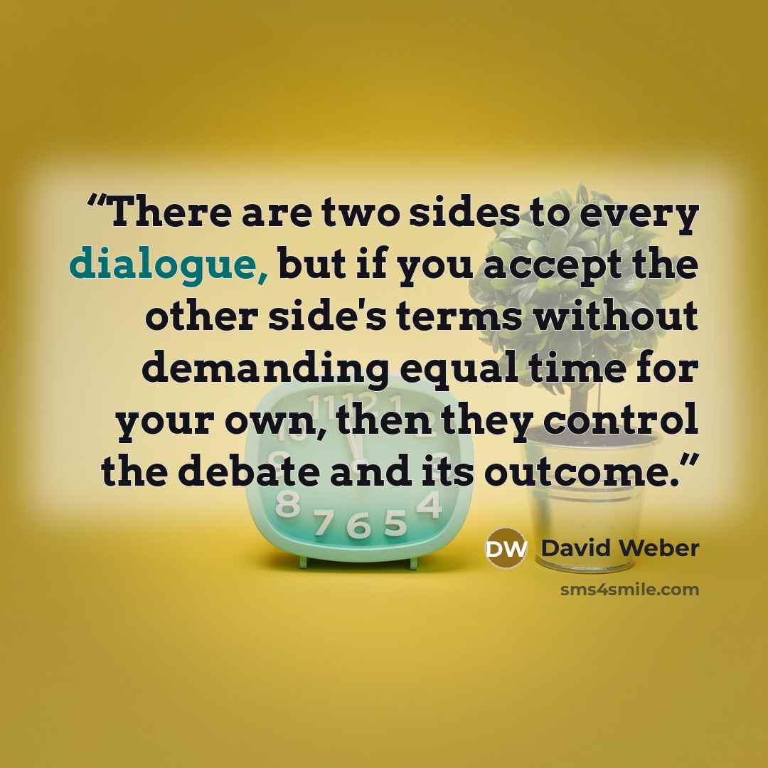 “There are two sides to every dialogue, but if you accept the other side's terms without demanding equal time for your own, then they control the debate and its outcome.” quote by David Weber