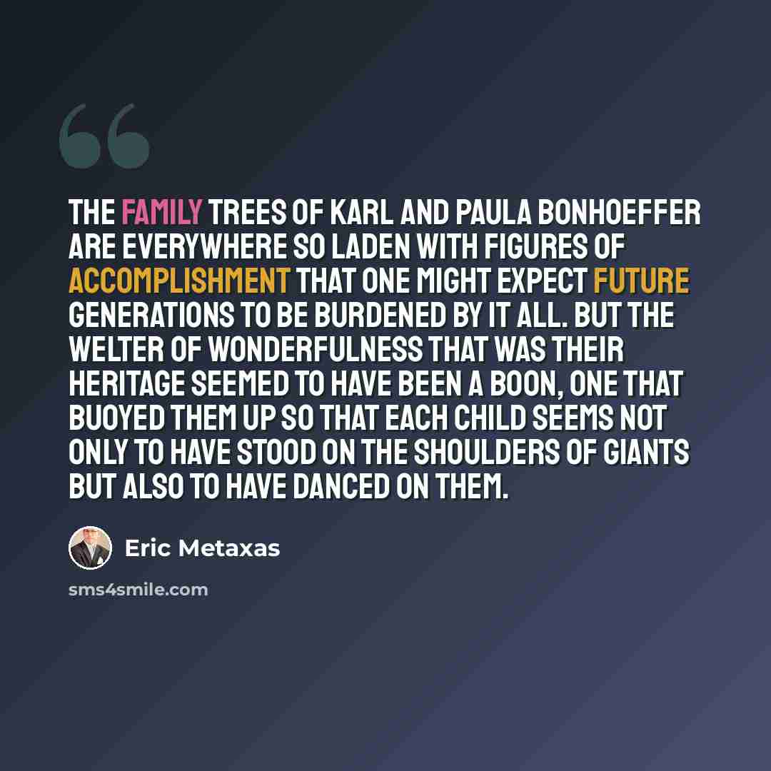 “The family trees of Karl and Paula Bonhoeffer are everywhere so laden with figures of accomplishment that one might expect future generations to be burdened by it all. But the welter of wonderfulness that was their heritage seemed to have been a boon, one that buoyed them up so that each child…” quote by Eric Metaxas