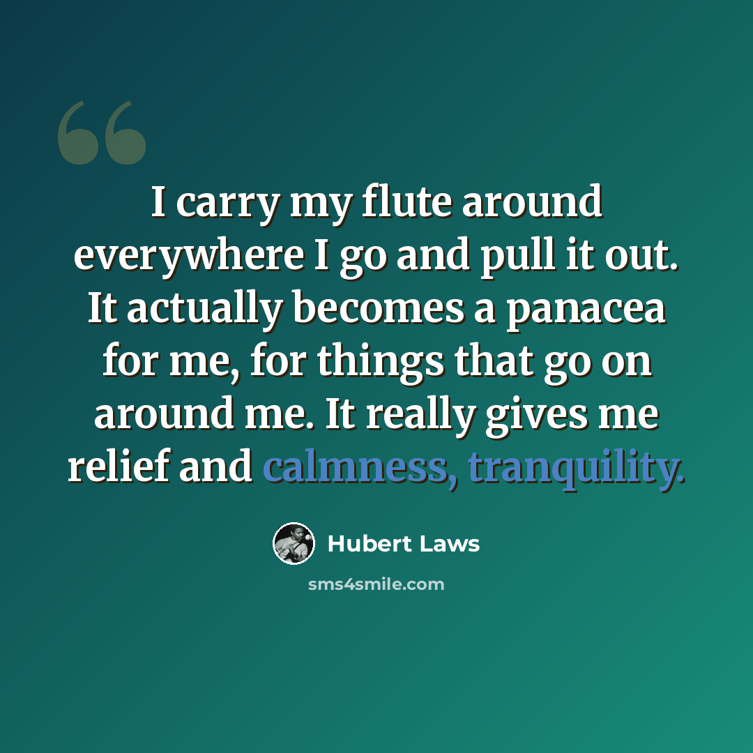 “I carry my flute around everywhere I go and pull it out. It actually becomes a panacea for me, for things that go on around me. It really gives me relief and calmness, tranquility.” quote by Hubert Laws
