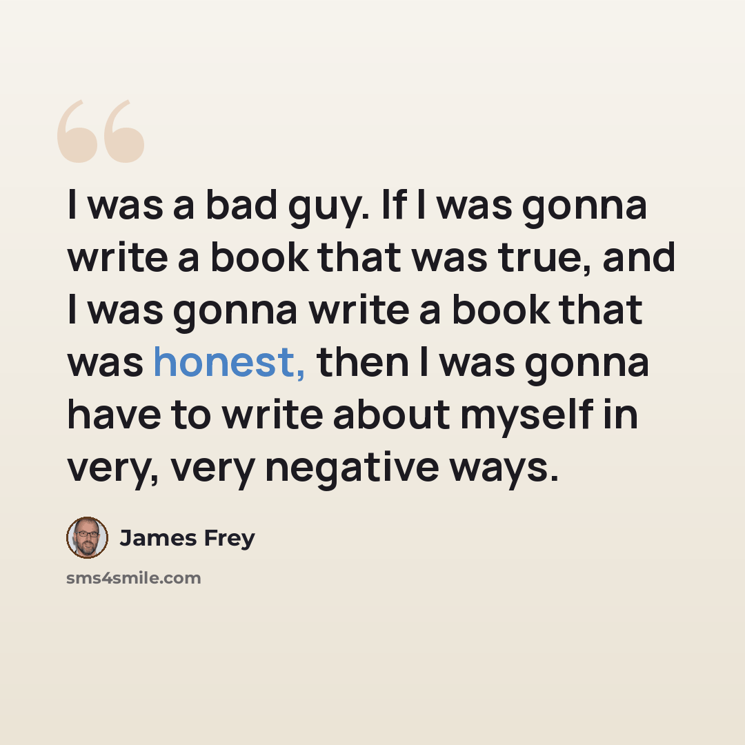 “I was a bad guy. If I was gonna write a book that was true, and I was gonna write a book that was honest, then I was gonna have to write about myself in very, very negative ways.” quote by James Frey