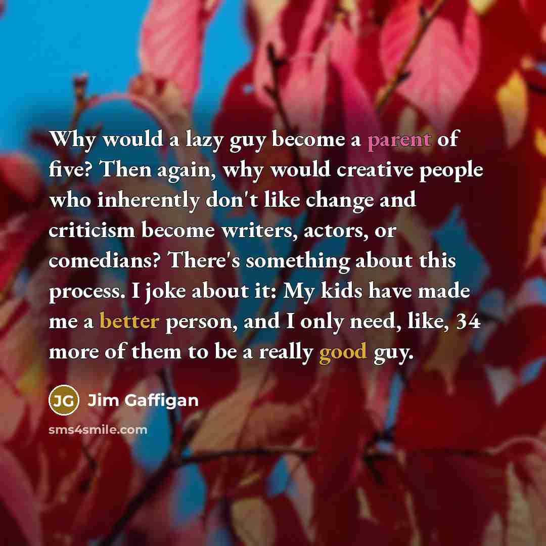 “Why would a lazy guy become a parent of five? Then again, why would creative people who inherently don't like change and criticism become writers, actors, or comedians? There's something about this process. I joke about it: My kids have made me a better person, and I only need, like, 34 more of…” quote by Jim Gaffigan