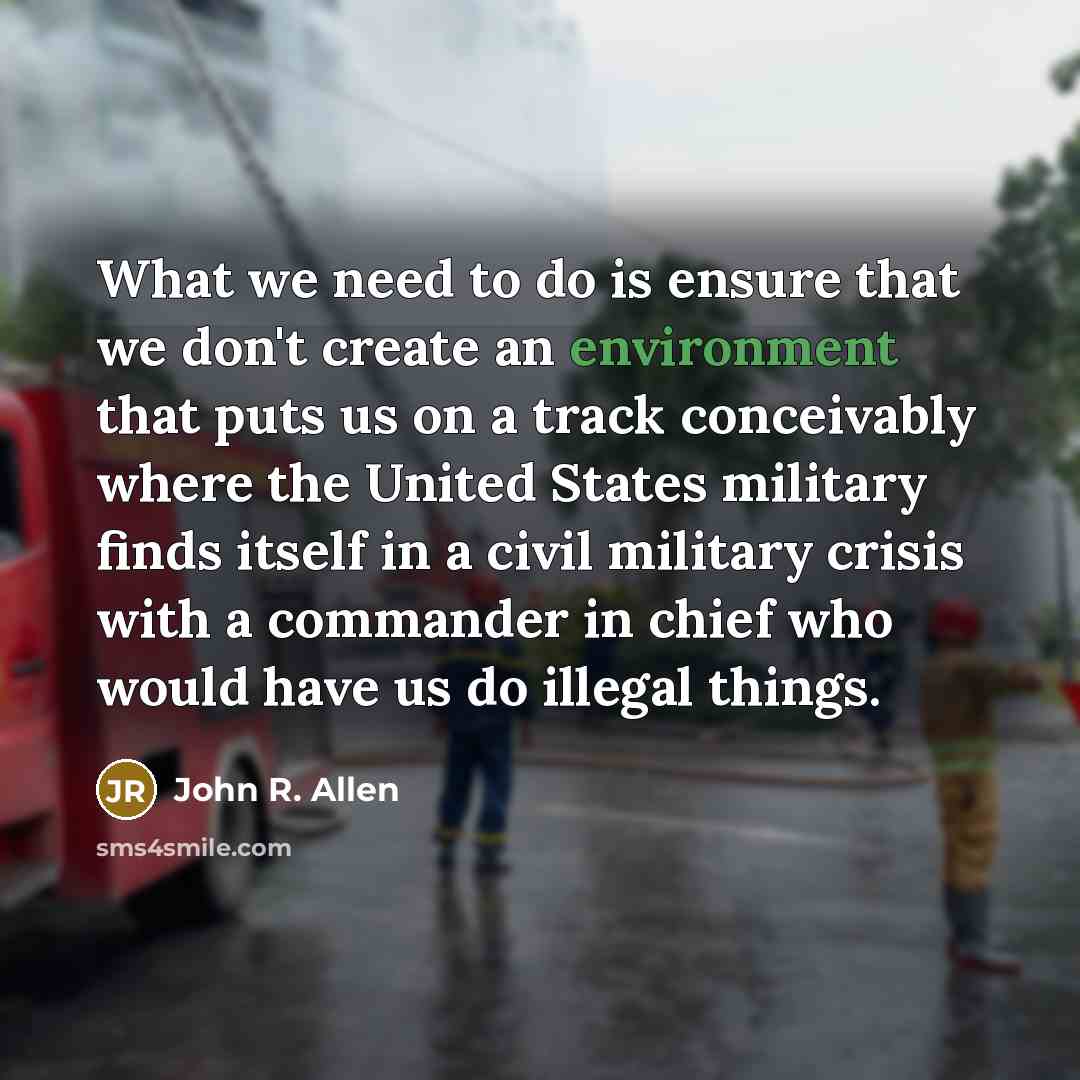 “What we need to do is ensure that we don't create an environment that puts us on a track conceivably where the United States military finds itself in a civil military crisis with a commander in chief who would have us do illegal things.” quote by John R. Allen