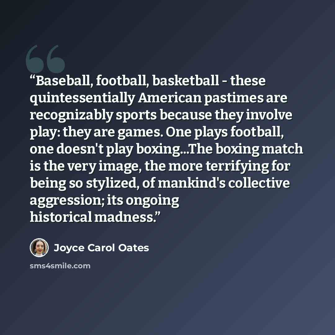 “Baseball, football, basketball - these quintessentially American pastimes are recognizably sports because they involve play: they are games. One plays football, one doesn't play boxing...The boxing match is the very image, the more terrifying for being so stylized, of mankind's collective…” quote by Joyce Carol Oates