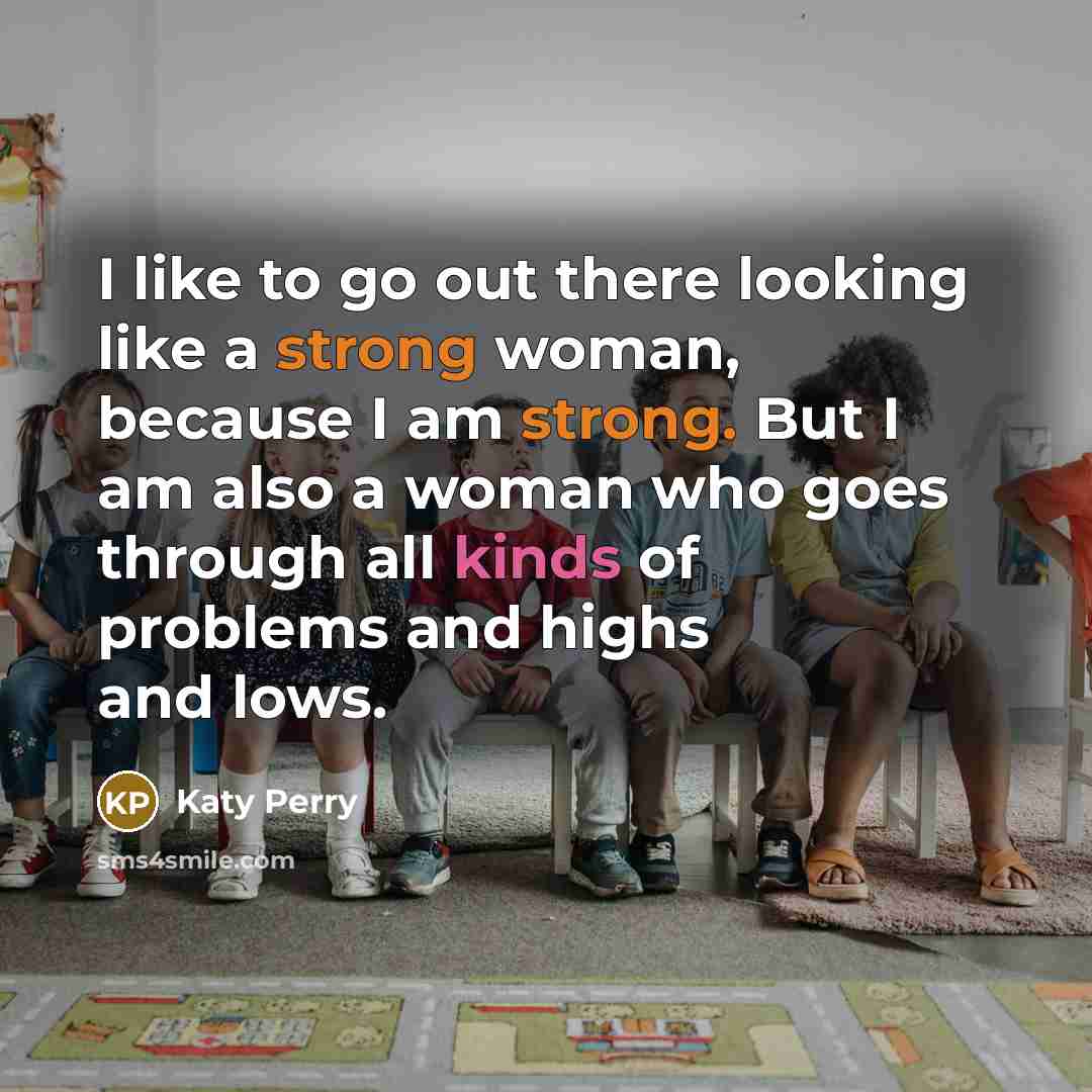 “I like to go out there looking like a strong woman, because I am strong. But I am also a woman who goes through all kinds of problems and highs and lows.” quote by Katy Perry