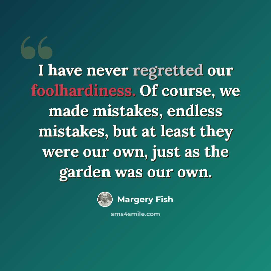 “I have never regretted our foolhardiness. Of course, we made mistakes, endless mistakes, but at least they were our own, just as the garden was our own.” quote by Margery Fish
