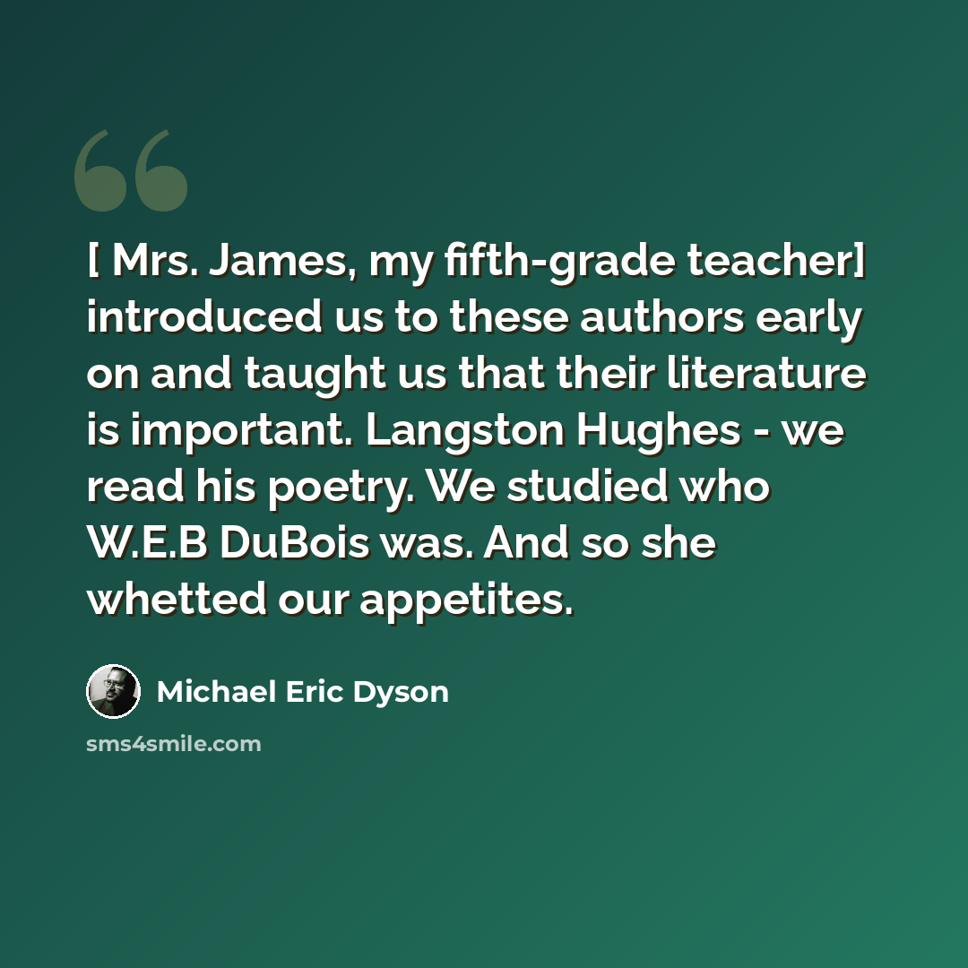 “[ Mrs. James, my fifth-grade teacher] introduced us to these authors early on and taught us that their literature is important. Langston Hughes - we read his poetry. We studied who W.E.B DuBois was. And so she whetted our appetites.” quote by Michael Eric Dyson