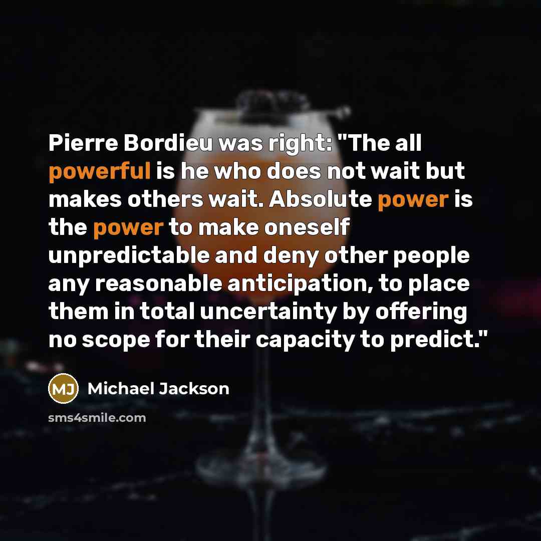 “Pierre Bordieu was right: "The all powerful is he who does not wait but makes others wait. Absolute power is the power to make oneself unpredictable and deny other people any reasonable anticipation, to place them in total uncertainty by offering no scope for their capacity to predict."” quote by Michael Jackson