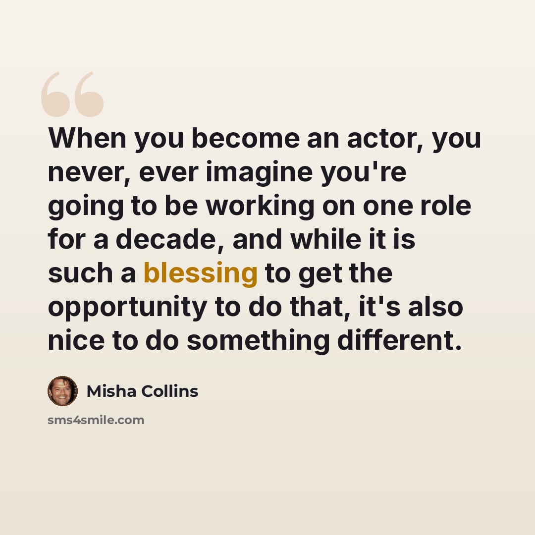 “When you become an actor, you never, ever imagine you're going to be working on one role for a decade, and while it is such a blessing to get the opportunity to do that, it's also nice to do something different.” quote by Misha Collins