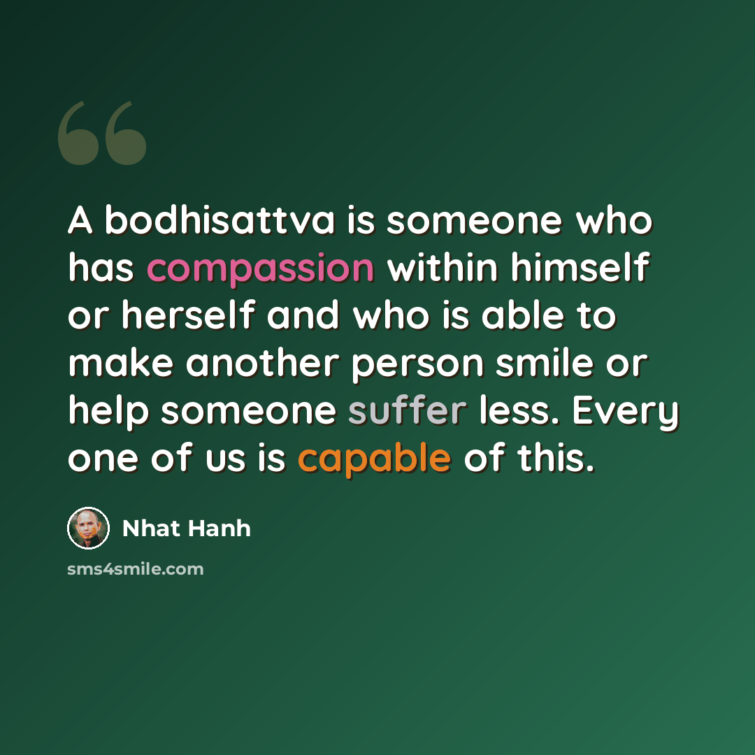 “A bodhisattva is someone who has compassion within himself or herself and who is able to make another person smile or help someone suffer less. Every one of us is capable of this.” quote by Nhat Hanh