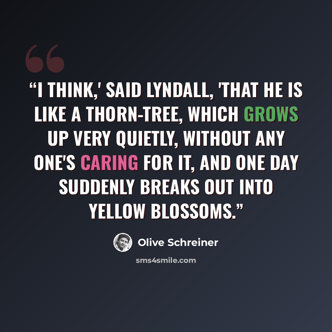 “I think,' said Lyndall, 'that he is like a thorn-tree, which grows up very quietly, without any one's caring for it, and one day suddenly breaks out into yellow blossoms.” quote by Olive Schreiner