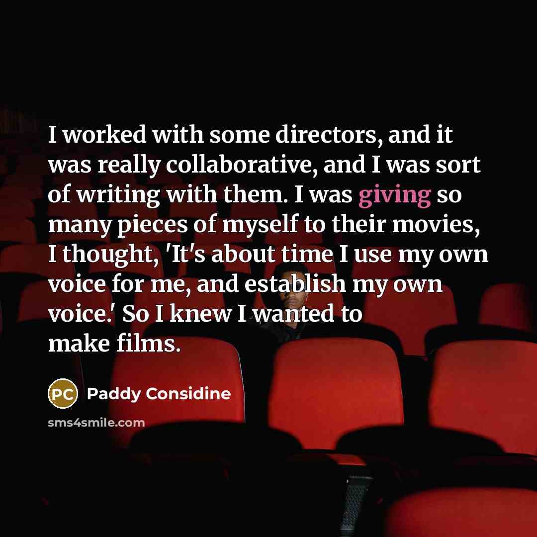 “I worked with some directors, and it was really collaborative, and I was sort of writing with them. I was giving so many pieces of myself to their movies, I thought, 'It's about time I use my own voice for me, and establish my own voice.' So I knew I wanted to make films.” quote by Paddy Considine