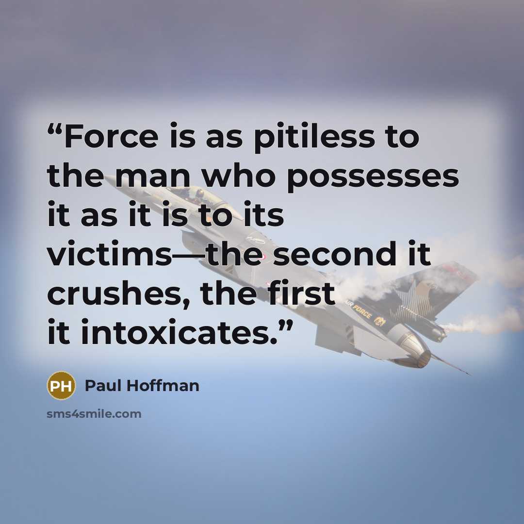 “Force is as pitiless to the man who possesses it as it is to its victims—the second it crushes, the first it intoxicates.” quote by Paul Hoffman