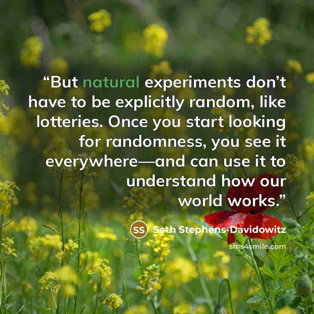 “But natural experiments don’t have to be explicitly random, like lotteries. Once you start looking for randomness, you see it everywhere—and can use it to understand how our world works.” quote by Seth Stephens-Davidowitz