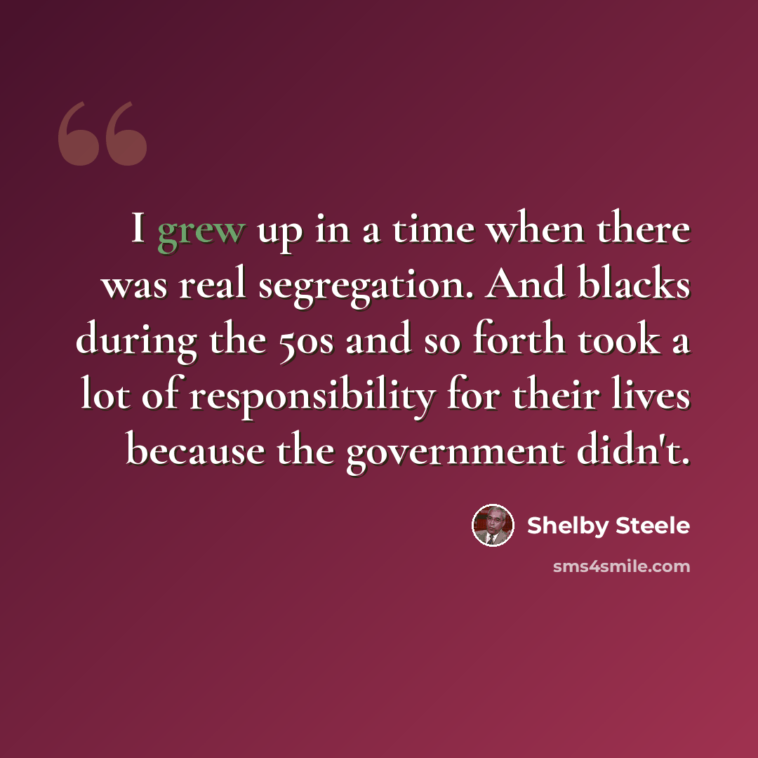 “I grew up in a time when there was real segregation. And blacks during the 50s and so forth took a lot of responsibility for their lives because the government didn't.” quote by Shelby Steele
