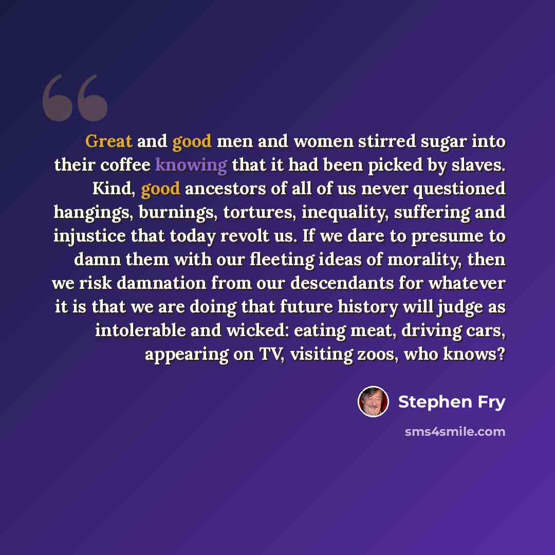“Great and good men and women stirred sugar into their coffee knowing that it had been picked by slaves. Kind, good ancestors of all of us never questioned hangings, burnings, tortures, inequality, suffering and injustice that today revolt us. If we dare to presume to damn them with our fleeting…” quote by Stephen Fry