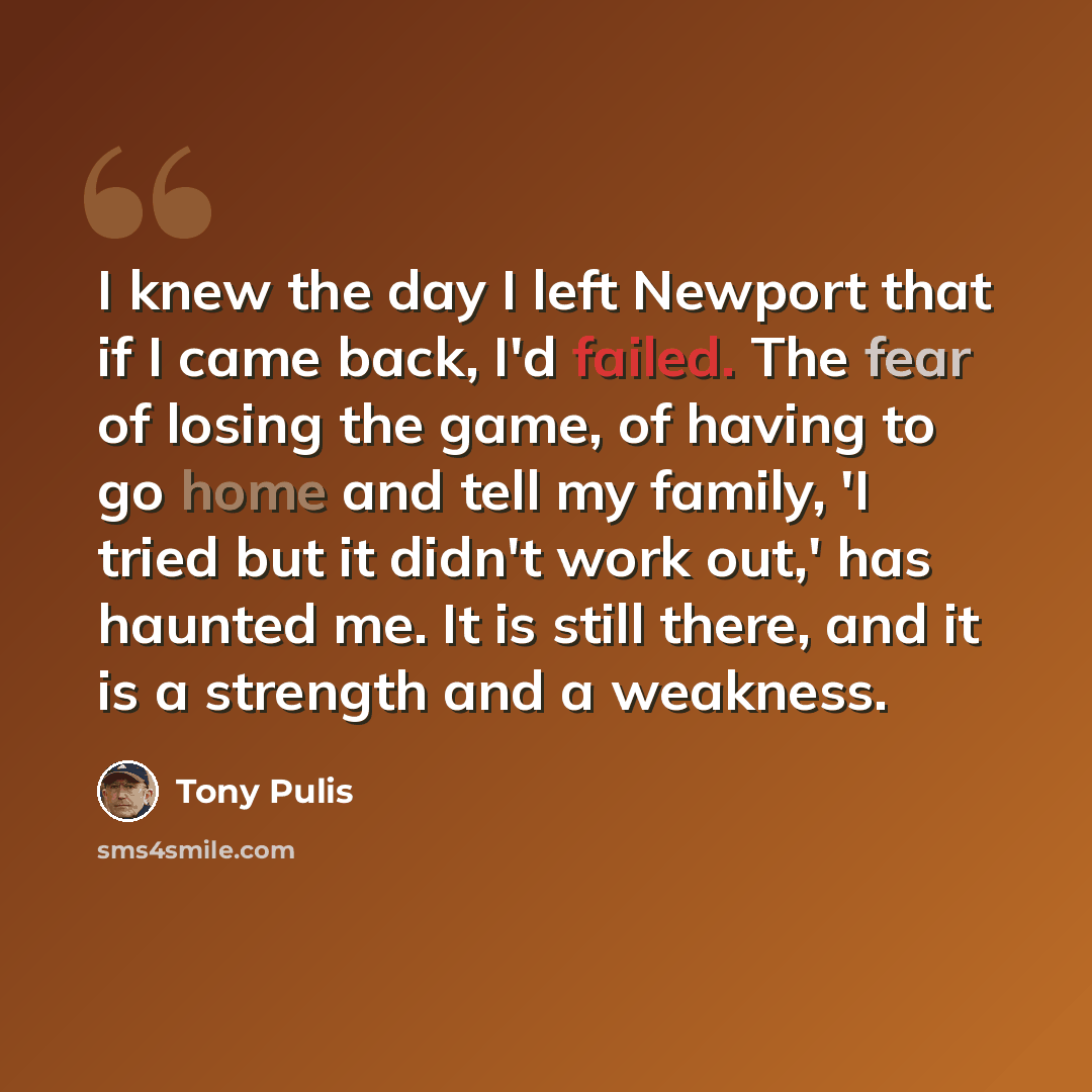 “I knew the day I left Newport that if I came back, I'd failed. The fear of losing the game, of having to go home and tell my family, 'I tried but it didn't work out,' has haunted me. It is still there, and it is a strength and a weakness.” quote by Tony Pulis