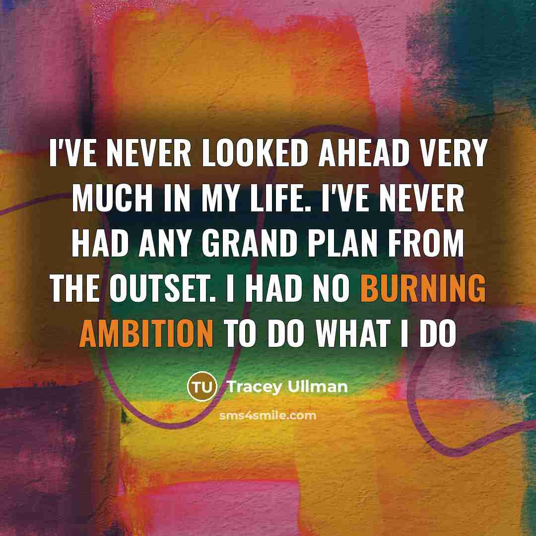 “I've never looked ahead very much in my life. I've never had any grand plan from the outset. I had no burning ambition to do what I do” quote by Tracey Ullman