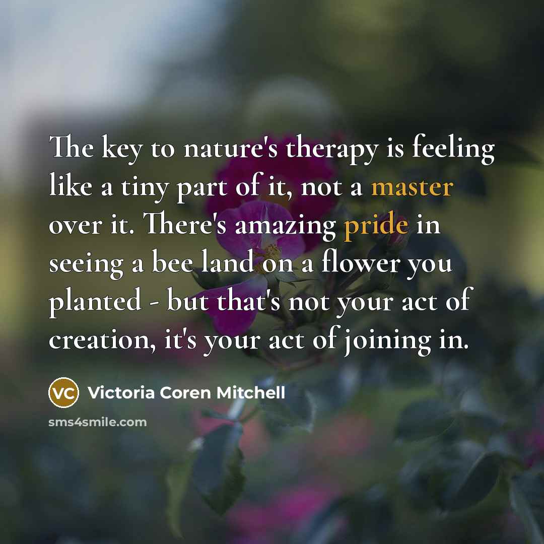 “The key to nature's therapy is feeling like a tiny part of it, not a master over it. There's amazing pride in seeing a bee land on a flower you planted - but that's not your act of creation, it's your act of joining in.” quote by Victoria Coren Mitchell
