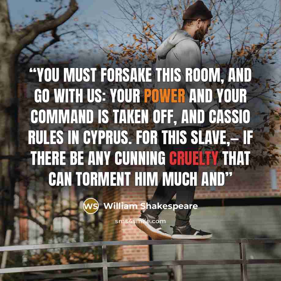 “You must forsake this room, and go with us: Your power and your command is taken off, And Cassio rules in Cyprus. For this slave,— If there be any cunning cruelty That can torment him much and” quote by William Shakespeare