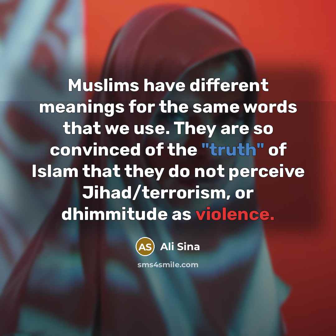 “Muslims have different meanings for the same words that we use. They are so convinced of the "truth" of Islam that they do not perceive Jihad/terrorism, or dhimmitude as violence.” quote by Ali Sina