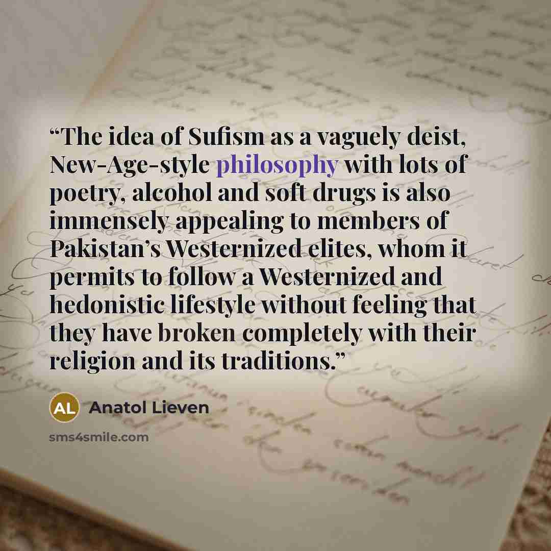 “The idea of Sufism as a vaguely deist, New-Age-style philosophy with lots of poetry, alcohol and soft drugs is also immensely appealing to members of Pakistan’s Westernized elites, whom it permits to follow a Westernized and hedonistic lifestyle without feeling that they have broken completely…” quote by Anatol Lieven
