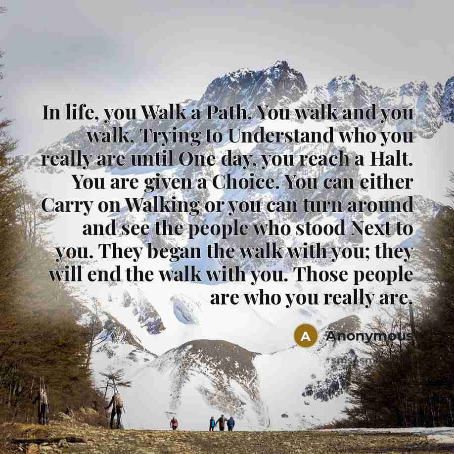 “In life, you Walk a Path. You walk and you walk, Trying to Understand who you really are until One day, you reach a Halt. You are given a Choice. You can either Carry on Walking or you can turn around and see the people who stood Next to you. They began the walk with you; they will end the walk…” quote by Anonymous