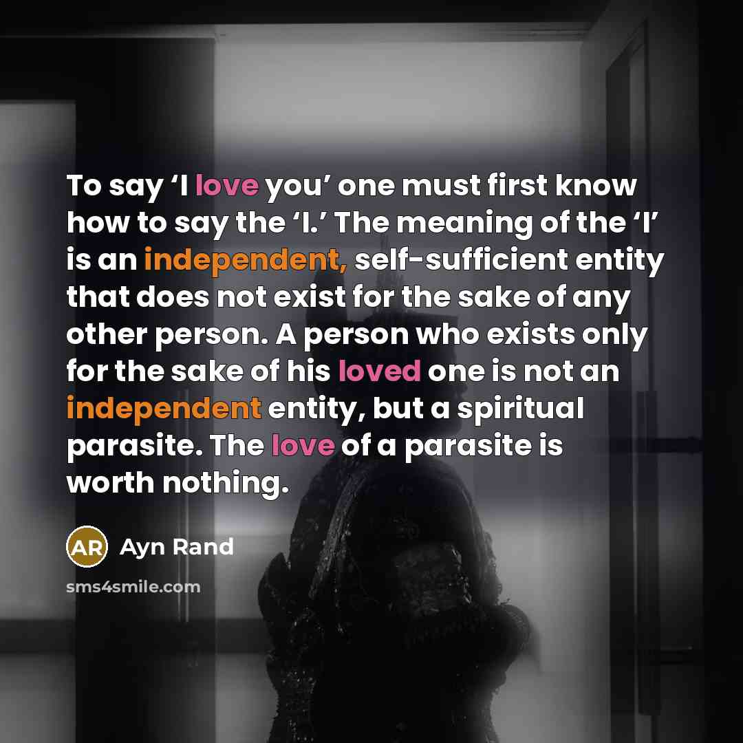 “To say ‘I love you’ one must first know how to say the ‘I.’ The meaning of the ‘I’ is an independent, self-sufficient entity that does not exist for the sake of any other person. A person who exists only for the sake of his loved one is not an independent entity, but a spiritual parasite. The love…” quote by Ayn Rand
