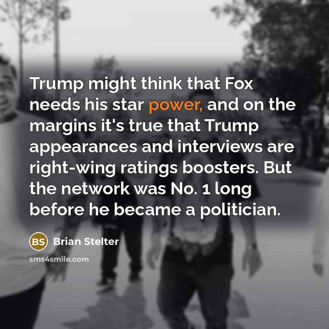 “Trump might think that Fox needs his star power, and on the margins it's true that Trump appearances and interviews are right-wing ratings boosters. But the network was No. 1 long before he became a politician.” quote by Brian Stelter