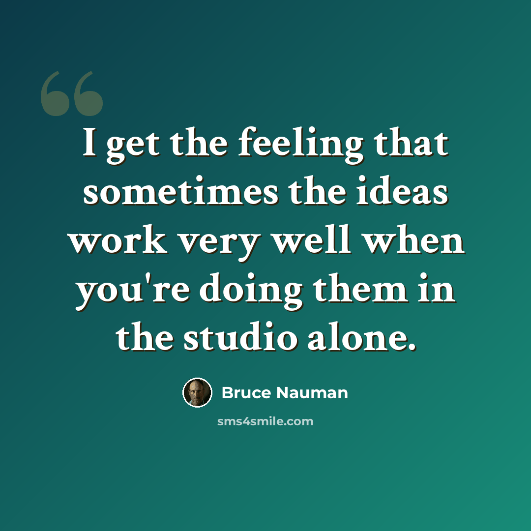 “I get the feeling that sometimes the ideas work very well when you're doing them in the studio alone.” quote by Bruce Nauman