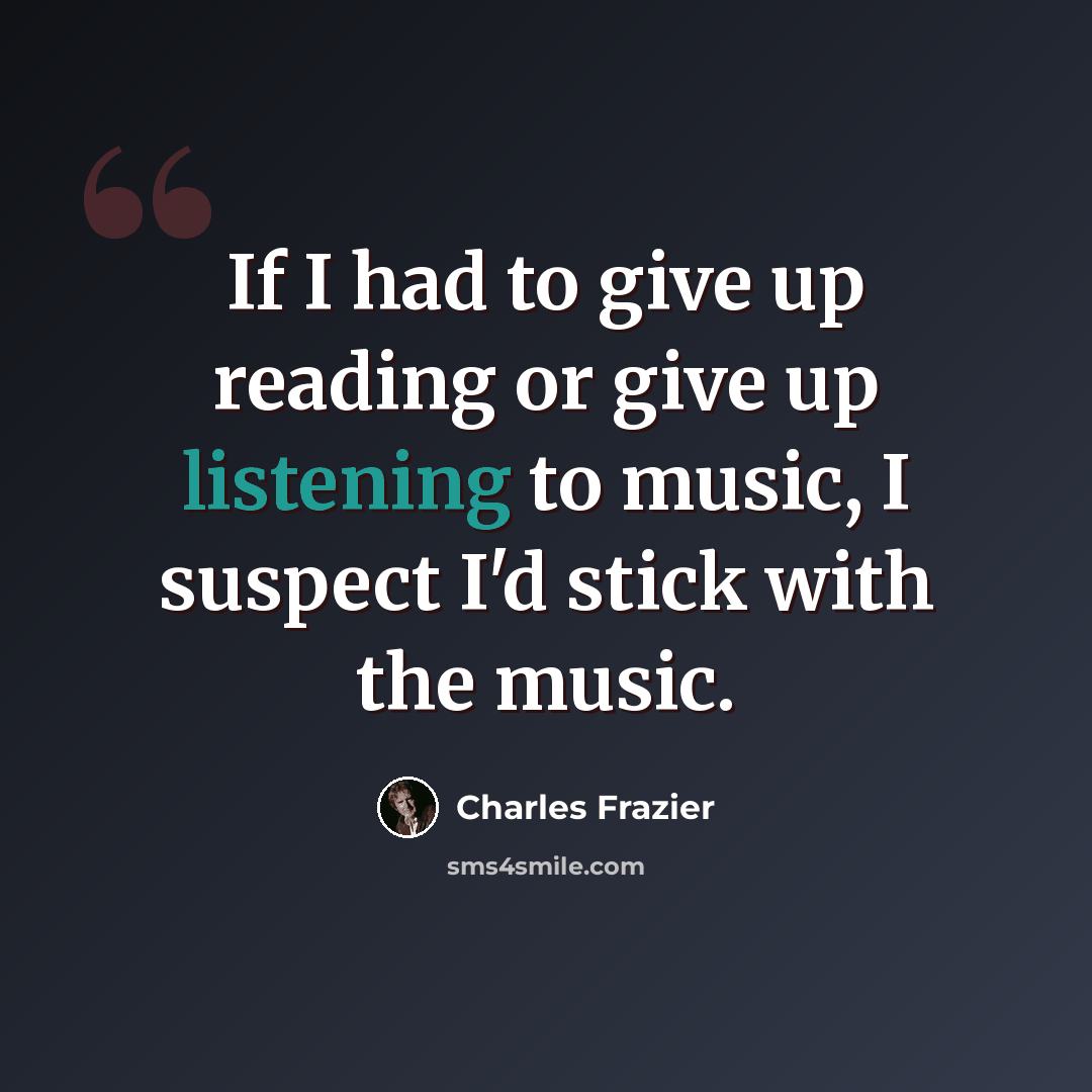 “If I had to give up reading or give up listening to music, I suspect I'd stick with the music.” quote by Charles Frazier