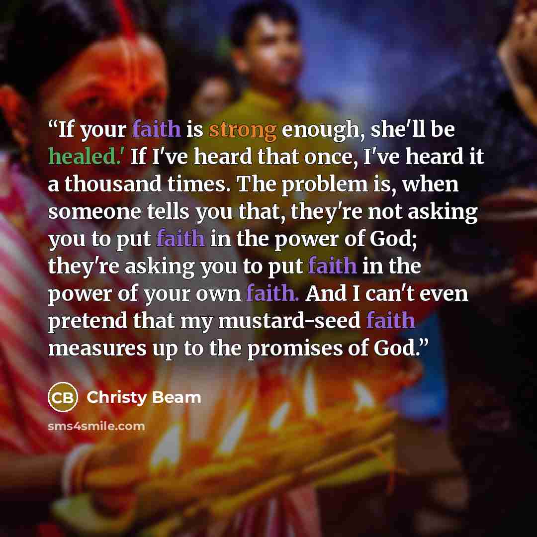 “If your faith is strong enough, she'll be healed.' If I've heard that once, I've heard it a thousand times. The problem is, when someone tells you that, they're not asking you to put faith in the power of God; they're asking you to put faith in the power of your own faith. And I can't even pretend…” quote by Christy Beam