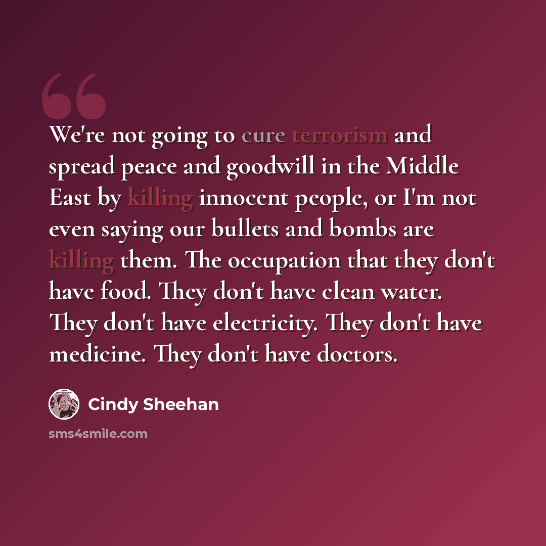 “We're not going to cure terrorism and spread peace and goodwill in the Middle East by killing innocent people, or I'm not even saying our bullets and bombs are killing them. The occupation that they don't have food. They don't have clean water. They don't have electricity. They don't have…” quote by Cindy Sheehan