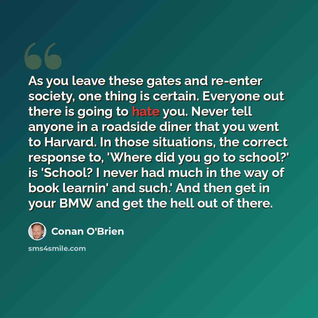 “As you leave these gates and re-enter society, one thing is certain. Everyone out there is going to hate you. Never tell anyone in a roadside diner that you went to Harvard. In those situations, the correct response to, 'Where did you go to school?' is 'School? I never had much in the way of book…” quote by Conan O'Brien