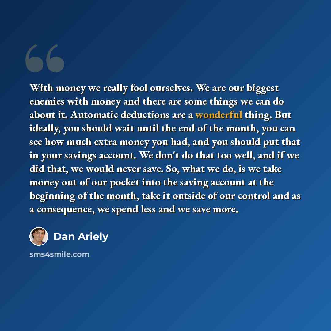 “With money we really fool ourselves. We are our biggest enemies with money and there are some things we can do about it. Automatic deductions are a wonderful thing. But ideally, you should wait until the end of the month, you can see how much extra money you had, and you should put that in your…” quote by Dan Ariely