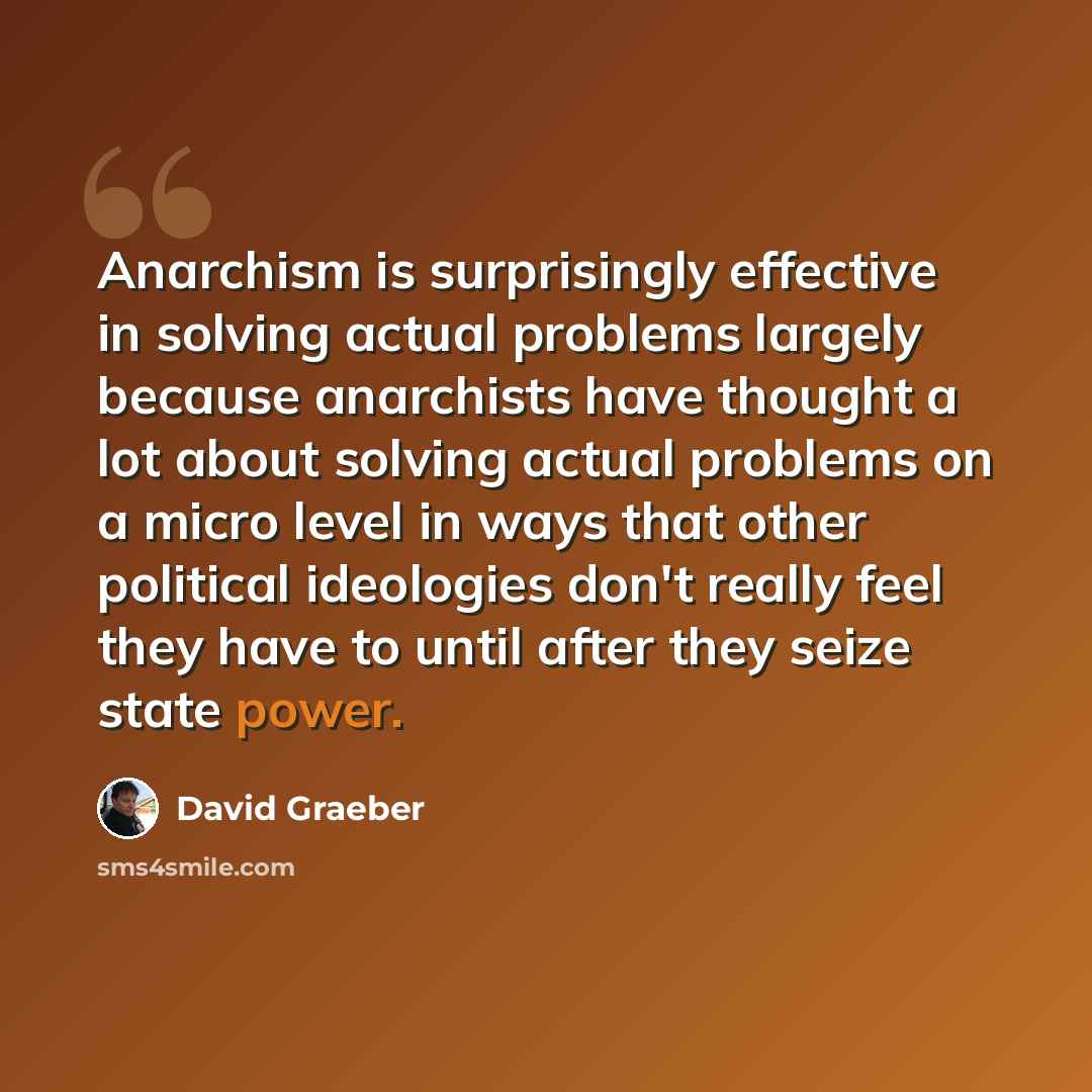 “Anarchism is surprisingly effective in solving actual problems largely because anarchists have thought a lot about solving actual problems on a micro level in ways that other political ideologies don't really feel they have to until after they seize state power.” quote by David Graeber