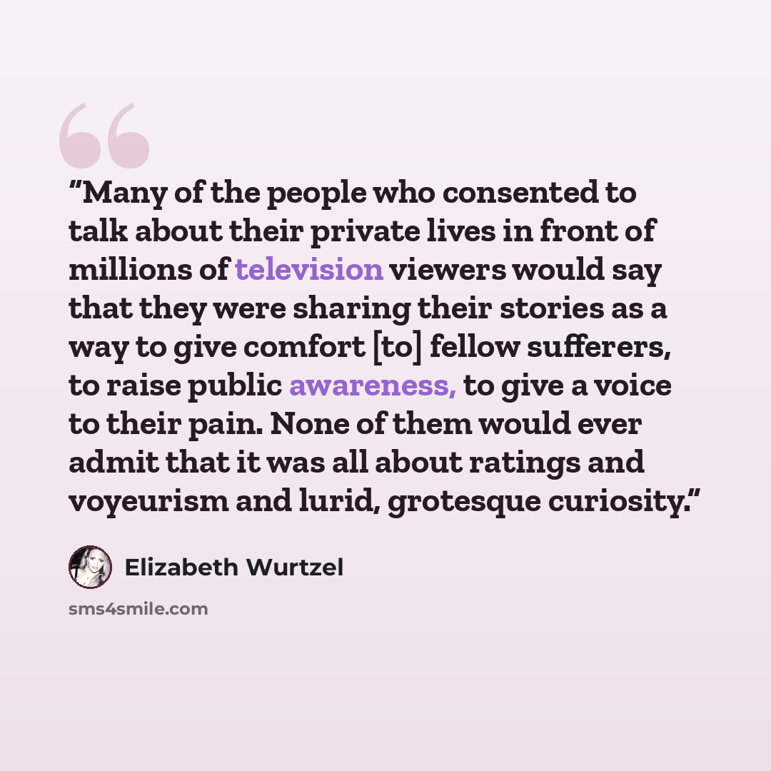 “Many of the people who consented to talk about their private lives in front of millions of television viewers would say that they were sharing their stories as a way to give comfort [to] fellow sufferers, to raise public awareness, to give a voice to their pain. None of them would ever admit that…” quote by Elizabeth Wurtzel