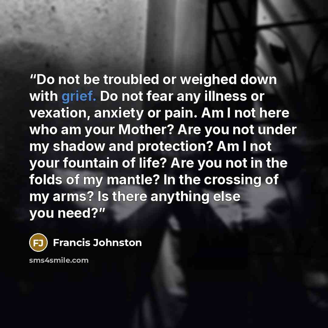 “Do not be troubled or weighed down with grief. Do not fear any illness or vexation, anxiety or pain. Am I not here who am your Mother? Are you not under my shadow and protection? Am I not your fountain of life? Are you not in the folds of my mantle? In the crossing of my arms? Is there anything…” quote by Francis Johnston
